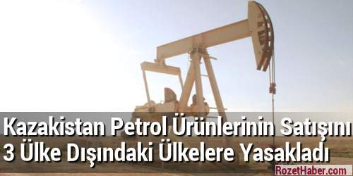 Kazakistan Petrol Ürünlerinin Satışını 3 Ülke Dışındaki Ülkelere Yasakladı