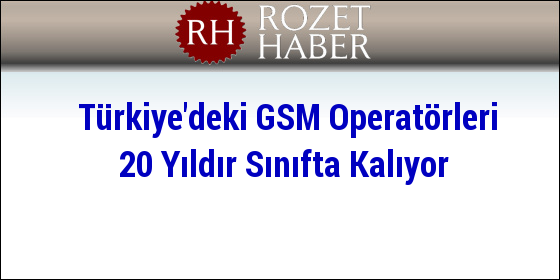 Türkiye'deki GSM Operatörleri 20 Yıldır Sınıfta Kalıyor