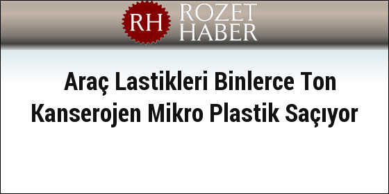 Araç Lastikleri Binlerce Ton Kanserojen Mikro Plastik Saçıyor Araç Lastikleri Binlerce Ton Kanserojen Mikro Plastik Saçıyor
