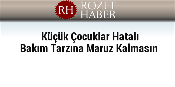 Küçük Çocuklar Hatalı Bakım Tarzına Maruz Kalmasın Küçük Çocuklar Hatalı Bakım Tarzına Maruz Kalmasın